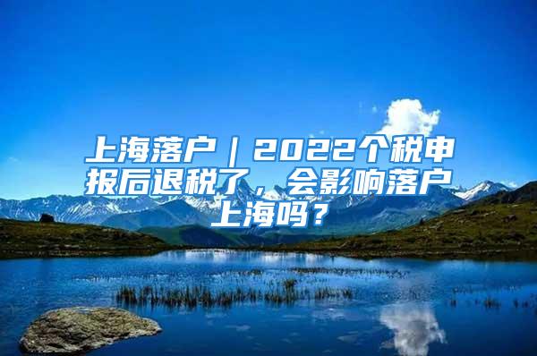 上海落戶｜2022個稅申報后退稅了，會影響落戶上海嗎？