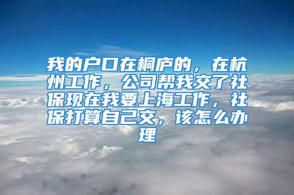 我的戶口在桐廬的，在杭州工作，公司幫我交了社?，F(xiàn)在我要上海工作，社保打算自己交，該怎么辦理