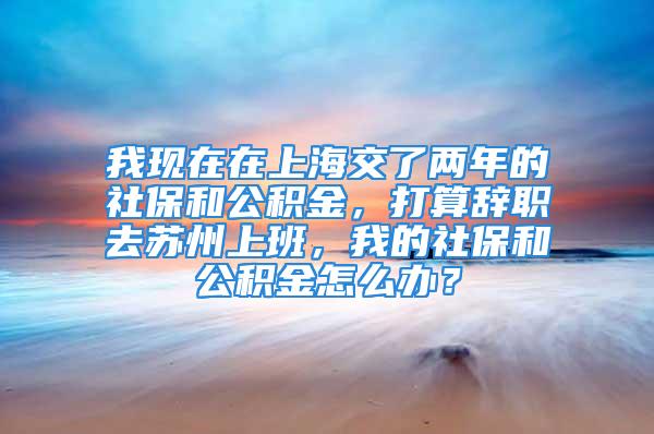 我現(xiàn)在在上海交了兩年的社保和公積金，打算辭職去蘇州上班，我的社保和公積金怎么辦？