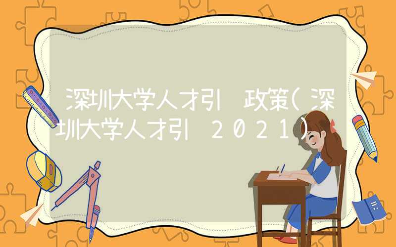 深圳大學(xué)人才引進(jìn)政策(深圳大學(xué)人才引進(jìn)2021)