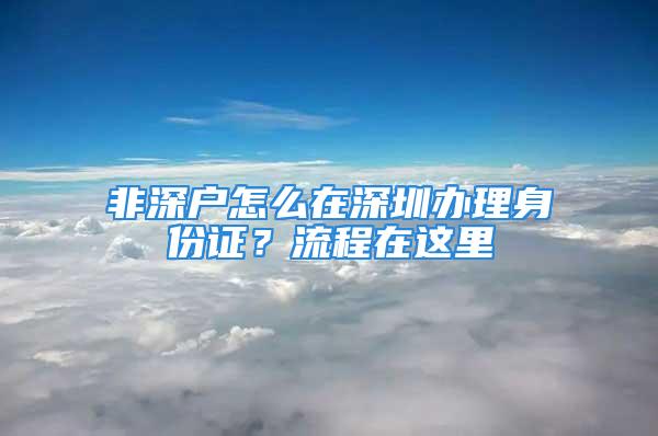 非深戶怎么在深圳辦理身份證？流程在這里