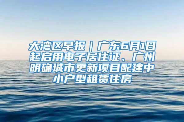 大灣區(qū)早報(bào)｜廣東6月1日起啟用電子居住證、廣州明確城市更新項(xiàng)目配建中小戶型租賃住房