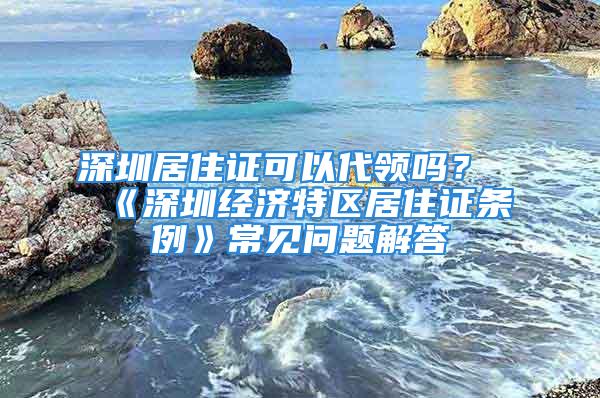 深圳居住證可以代領(lǐng)嗎？《深圳經(jīng)濟(jì)特區(qū)居住證條例》常見問(wèn)題解答