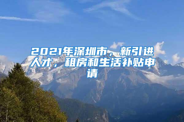 2021年深圳市，新引進(jìn)人才，租房和生活補(bǔ)貼申請(qǐng)