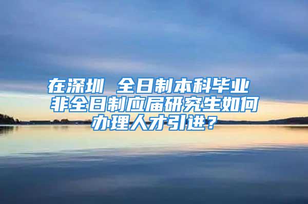 在深圳 全日制本科畢業(yè) 非全日制應(yīng)屆研究生如何辦理人才引進(jìn)？