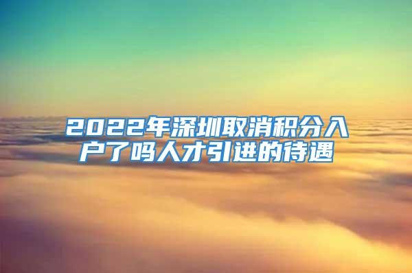 2022年深圳取消積分入戶了嗎人才引進(jìn)的待遇