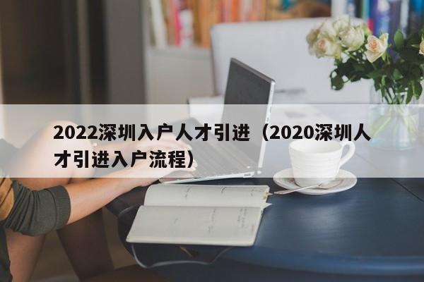 022深圳入戶人才引進（2020深圳人才引進入戶流程）"