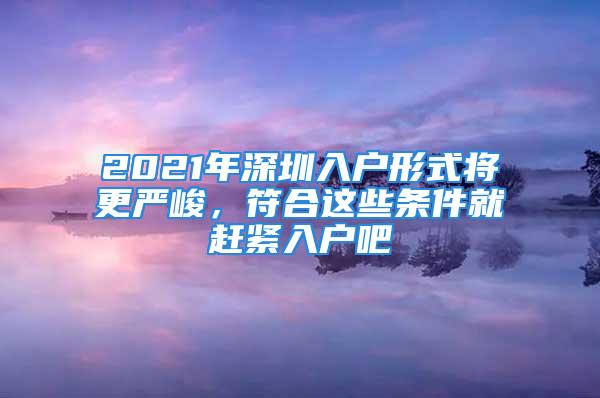 2021年深圳入戶形式將更嚴(yán)峻，符合這些條件就趕緊入戶吧