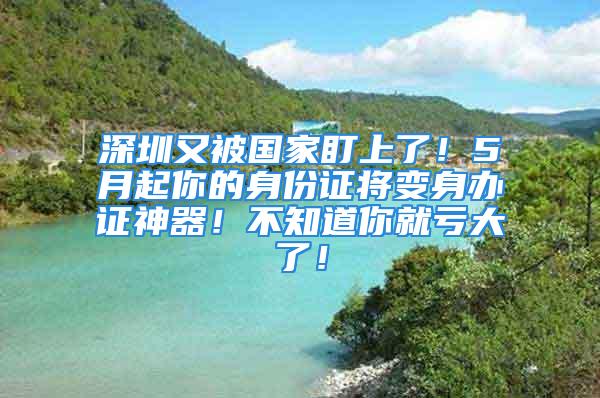 深圳又被國(guó)家盯上了！5月起你的身份證將變身辦證神器！不知道你就虧大了！