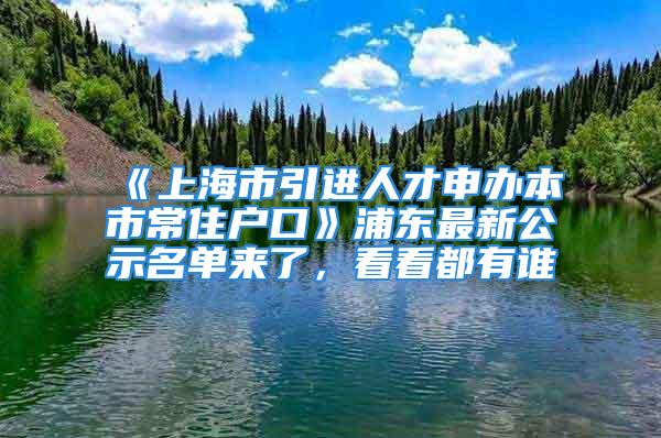 《上海市引進(jìn)人才申辦本市常住戶口》浦東最新公示名單來了，看看都有誰