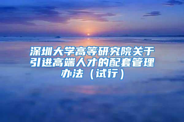 深圳大學(xué)高等研究院關(guān)于引進(jìn)高端人才的配套管理辦法（試行）