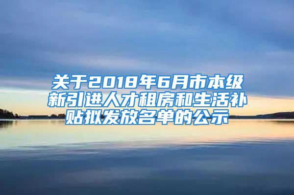 關(guān)于2018年6月市本級(jí)新引進(jìn)人才租房和生活補(bǔ)貼擬發(fā)放名單的公示