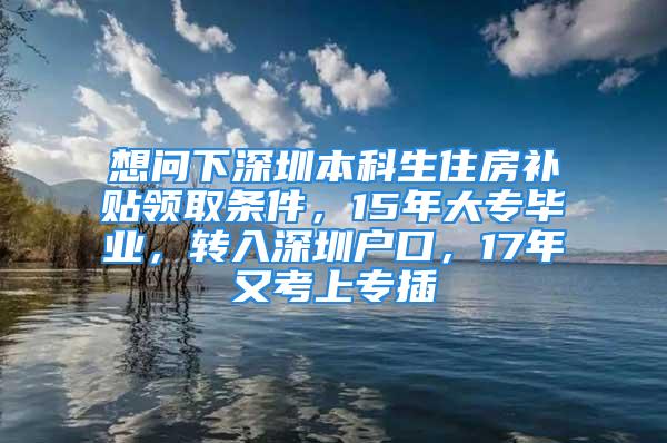 想問下深圳本科生住房補貼領(lǐng)取條件，15年大專畢業(yè)，轉(zhuǎn)入深圳戶口，17年又考上專插