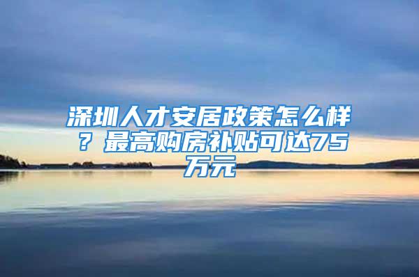 深圳人才安居政策怎么樣？最高購房補貼可達75萬元