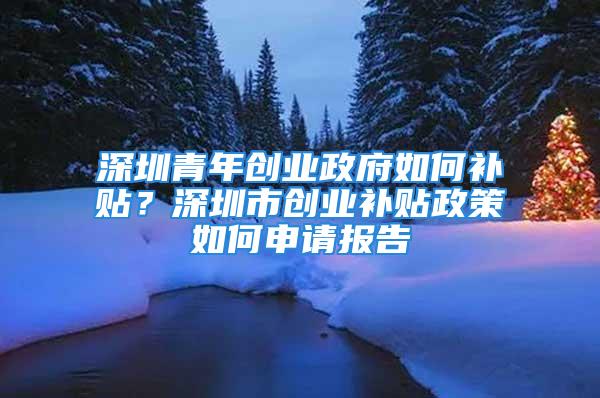 深圳青年創(chuàng)業(yè)政府如何補貼？深圳市創(chuàng)業(yè)補貼政策如何申請報告