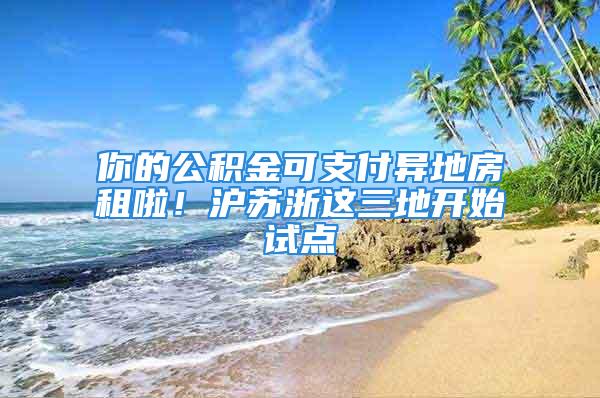 你的公積金可支付異地房租啦！滬蘇浙這三地開始試點(diǎn)