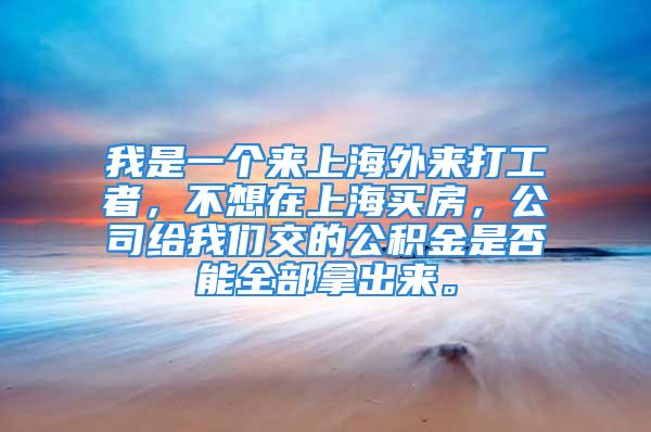 我是一個來上海外來打工者，不想在上海買房，公司給我們交的公積金是否能全部拿出來。