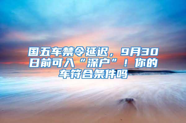 國(guó)五車(chē)禁令延遲，9月30日前可入“深戶”！你的車(chē)符合條件嗎