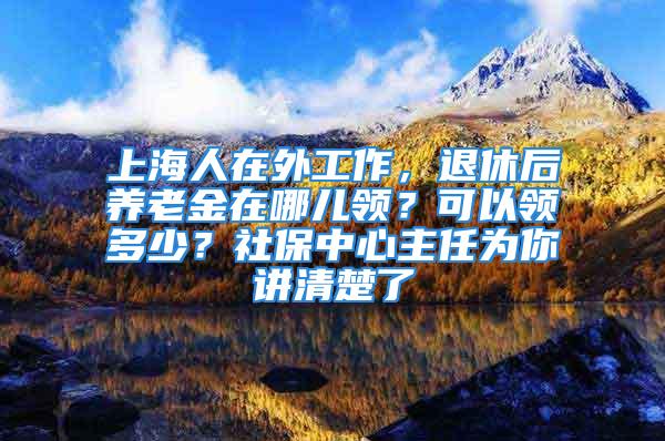 上海人在外工作，退休后養(yǎng)老金在哪兒領？可以領多少？社保中心主任為你講清楚了