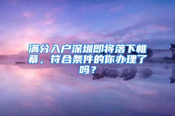 滿分入戶深圳即將落下帷幕，符合條件的你辦理了嗎？