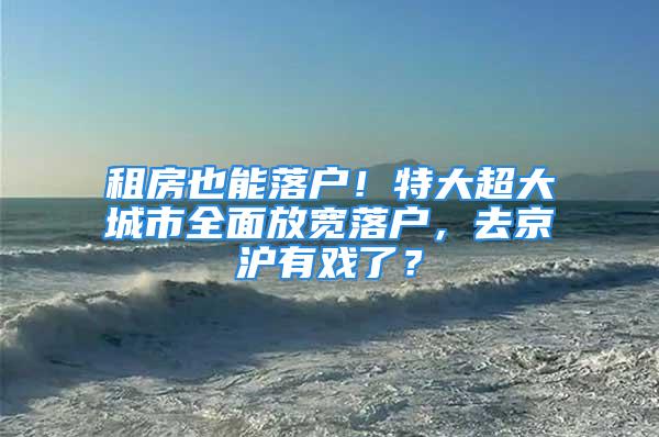 租房也能落戶！特大超大城市全面放寬落戶，去京滬有戲了？