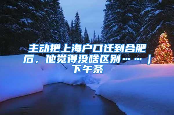 主動把上海戶口遷到合肥后，他覺得沒啥區(qū)別……｜下午茶