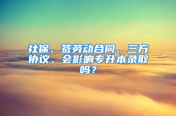 社保、簽勞動合同、三方協(xié)議，會影響專升本錄取嗎？