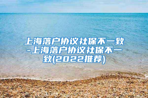 上海落戶協(xié)議社保不一致-上海落戶協(xié)議社保不一致(2022推薦)