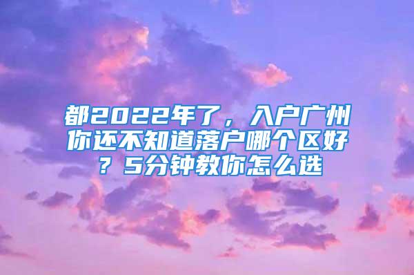 都2022年了，入戶廣州你還不知道落戶哪個區(qū)好？5分鐘教你怎么選