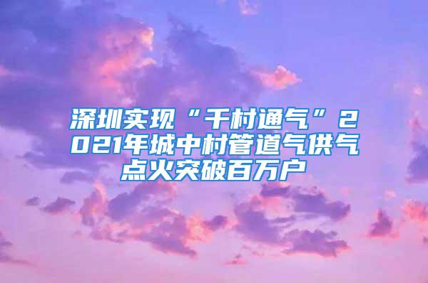 深圳實現(xiàn)“千村通氣”2021年城中村管道氣供氣點火突破百萬戶