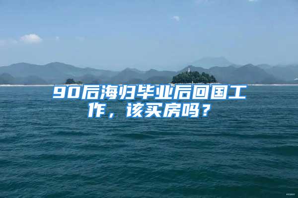 90后海歸畢業(yè)后回國工作，該買房嗎？