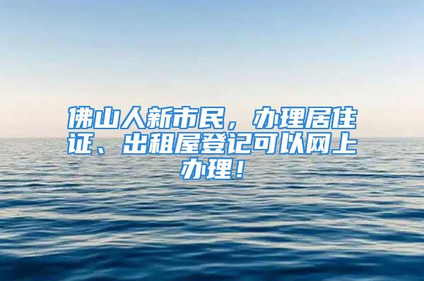 佛山人新市民，辦理居住證、出租屋登記可以網(wǎng)上辦理！