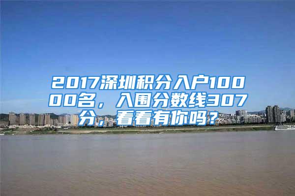 2017深圳積分入戶10000名，入圍分?jǐn)?shù)線307分，看看有你嗎？