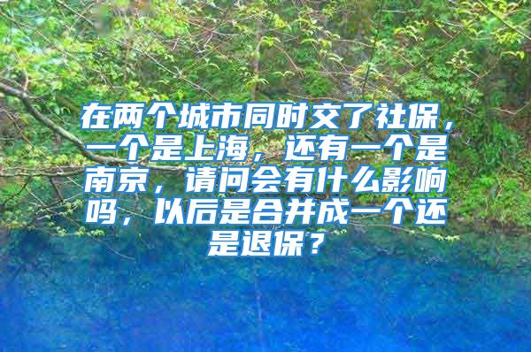 在兩個城市同時交了社保，一個是上海，還有一個是南京，請問會有什么影響嗎，以后是合并成一個還是退保？