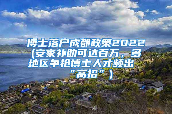 博士落戶成都政策2022(安家補(bǔ)助可達(dá)百萬，多地區(qū)爭(zhēng)搶博士人才頻出“高招”)