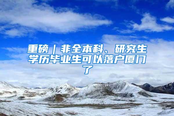 重磅｜非全本科、研究生學(xué)歷畢業(yè)生可以落戶廈門了