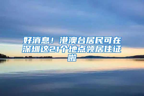 好消息！港澳臺居民可在深圳這21個地點領(lǐng)居住證啦