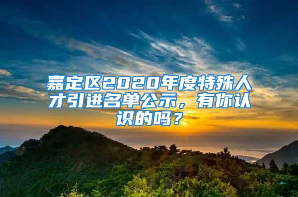 嘉定區(qū)2020年度特殊人才引進(jìn)名單公示，有你認(rèn)識(shí)的嗎？