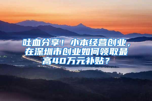 吐血分享！小本經營創(chuàng)業(yè)，在深圳市創(chuàng)業(yè)如何領取最高40萬元補貼？