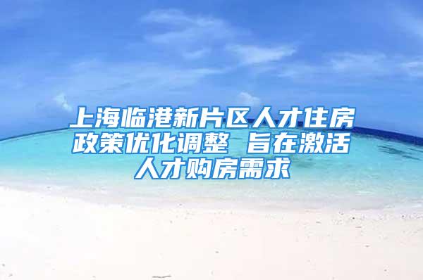 上海臨港新片區(qū)人才住房政策優(yōu)化調(diào)整 旨在激活人才購房需求