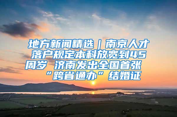 地方新聞精選｜南京人才落戶規(guī)定本科放寬到45周歲 濟南發(fā)出全國首張“跨省通辦”結(jié)婚證