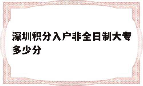 深圳積分入戶非全日制大專多少分(全日制大專在深圳也可以積分入戶嗎) 深圳積分入戶政策