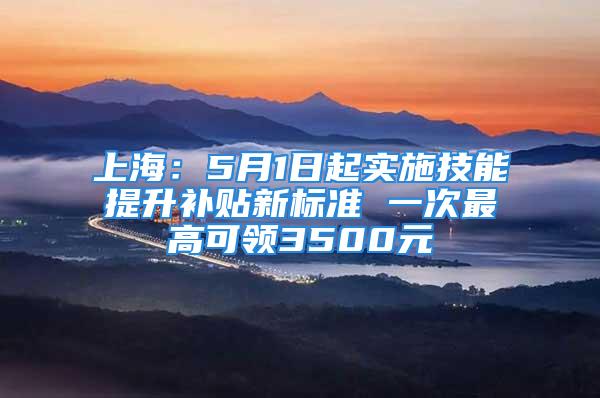 上海：5月1日起實施技能提升補貼新標準 一次最高可領3500元