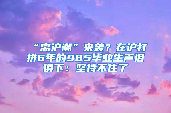 “離滬潮”來(lái)襲？在滬打拼6年的985畢業(yè)生聲淚俱下：堅(jiān)持不住了