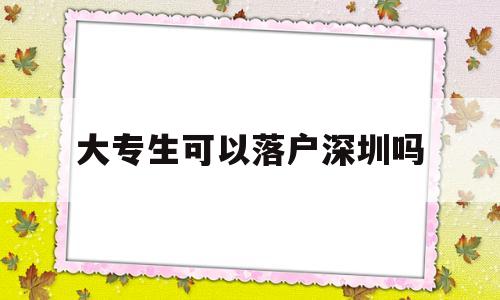 大專生可以落戶深圳嗎(大專畢業(yè)生可以落戶深圳嗎) 深圳積分入戶條件