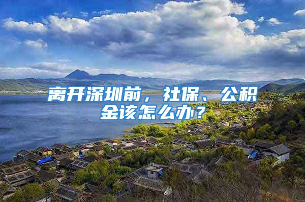 離開深圳前，社保、公積金該怎么辦？