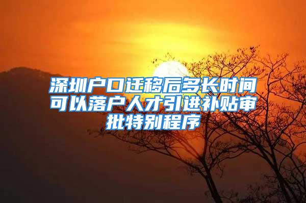 深圳戶口遷移后多長時間可以落戶人才引進補貼審批特別程序