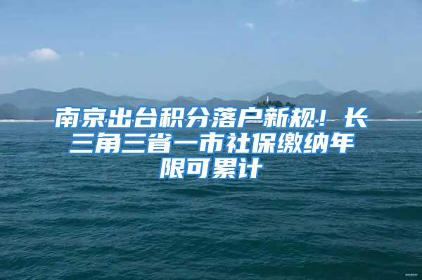 南京出臺積分落戶新規(guī)！長三角三省一市社保繳納年限可累計