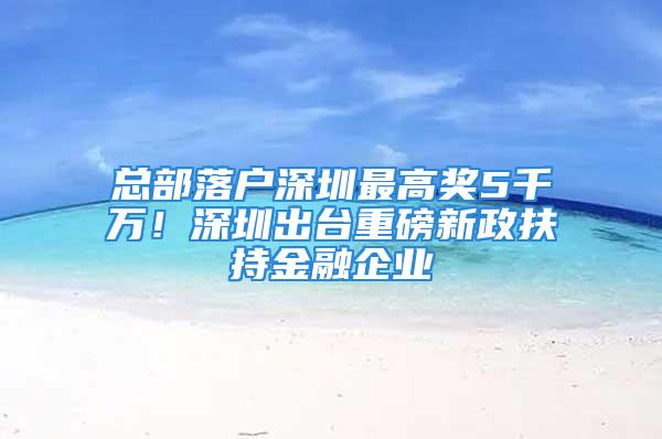 總部落戶深圳最高獎5千萬！深圳出臺重磅新政扶持金融企業(yè)