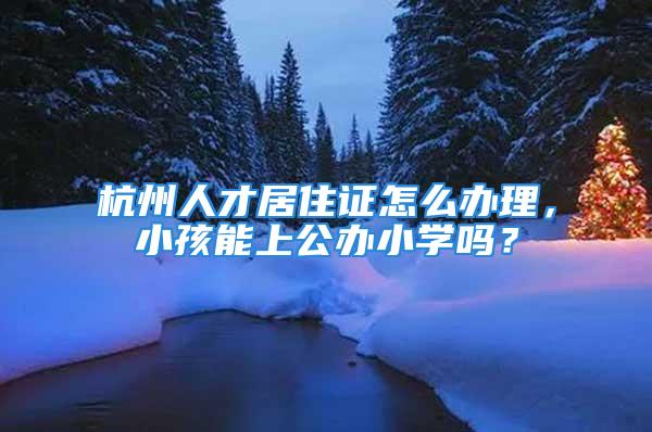 杭州人才居住證怎么辦理，小孩能上公辦小學(xué)嗎？